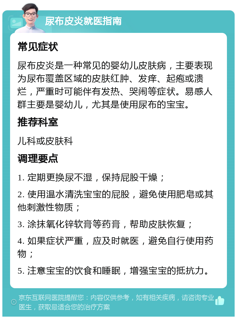 尿布皮炎就医指南 常见症状 尿布皮炎是一种常见的婴幼儿皮肤病，主要表现为尿布覆盖区域的皮肤红肿、发痒、起疱或溃烂，严重时可能伴有发热、哭闹等症状。易感人群主要是婴幼儿，尤其是使用尿布的宝宝。 推荐科室 儿科或皮肤科 调理要点 1. 定期更换尿不湿，保持屁股干燥； 2. 使用温水清洗宝宝的屁股，避免使用肥皂或其他刺激性物质； 3. 涂抹氧化锌软膏等药膏，帮助皮肤恢复； 4. 如果症状严重，应及时就医，避免自行使用药物； 5. 注意宝宝的饮食和睡眠，增强宝宝的抵抗力。