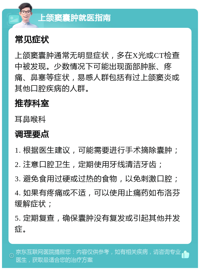 上颌窦囊肿就医指南 常见症状 上颌窦囊肿通常无明显症状，多在X光或CT检查中被发现。少数情况下可能出现面部肿胀、疼痛、鼻塞等症状，易感人群包括有过上颌窦炎或其他口腔疾病的人群。 推荐科室 耳鼻喉科 调理要点 1. 根据医生建议，可能需要进行手术摘除囊肿； 2. 注意口腔卫生，定期使用牙线清洁牙齿； 3. 避免食用过硬或过热的食物，以免刺激口腔； 4. 如果有疼痛或不适，可以使用止痛药如布洛芬缓解症状； 5. 定期复查，确保囊肿没有复发或引起其他并发症。