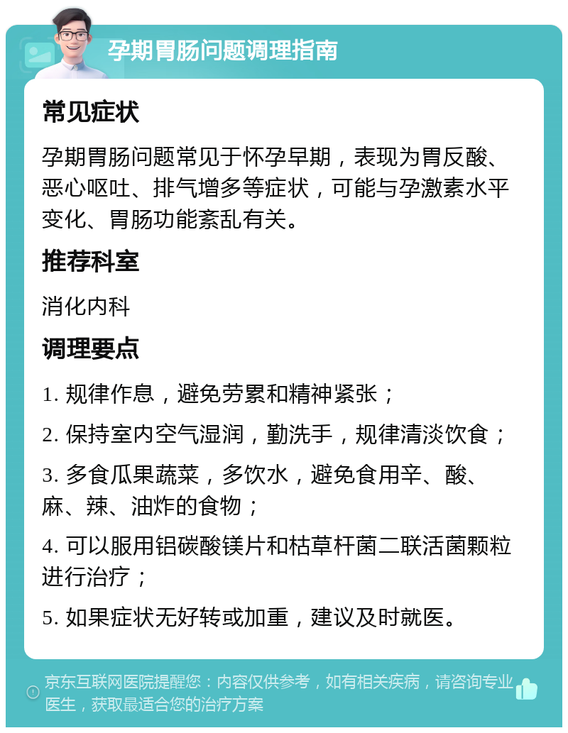 孕期胃肠问题调理指南 常见症状 孕期胃肠问题常见于怀孕早期，表现为胃反酸、恶心呕吐、排气增多等症状，可能与孕激素水平变化、胃肠功能紊乱有关。 推荐科室 消化内科 调理要点 1. 规律作息，避免劳累和精神紧张； 2. 保持室内空气湿润，勤洗手，规律清淡饮食； 3. 多食瓜果蔬菜，多饮水，避免食用辛、酸、麻、辣、油炸的食物； 4. 可以服用铝碳酸镁片和枯草杆菌二联活菌颗粒进行治疗； 5. 如果症状无好转或加重，建议及时就医。