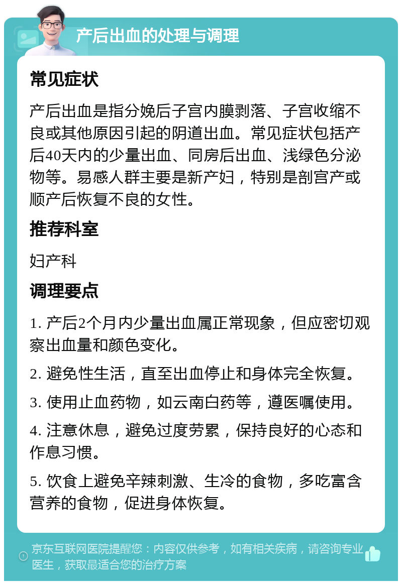 产后出血的处理与调理 常见症状 产后出血是指分娩后子宫内膜剥落、子宫收缩不良或其他原因引起的阴道出血。常见症状包括产后40天内的少量出血、同房后出血、浅绿色分泌物等。易感人群主要是新产妇，特别是剖宫产或顺产后恢复不良的女性。 推荐科室 妇产科 调理要点 1. 产后2个月内少量出血属正常现象，但应密切观察出血量和颜色变化。 2. 避免性生活，直至出血停止和身体完全恢复。 3. 使用止血药物，如云南白药等，遵医嘱使用。 4. 注意休息，避免过度劳累，保持良好的心态和作息习惯。 5. 饮食上避免辛辣刺激、生冷的食物，多吃富含营养的食物，促进身体恢复。