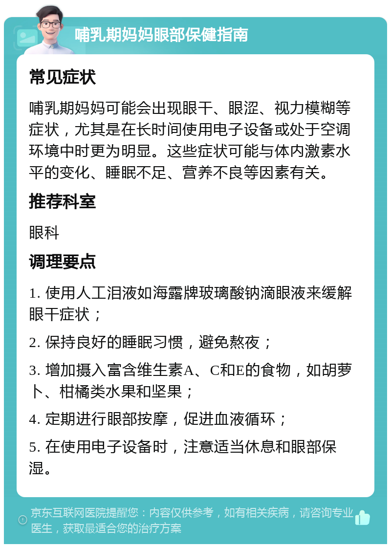 哺乳期妈妈眼部保健指南 常见症状 哺乳期妈妈可能会出现眼干、眼涩、视力模糊等症状，尤其是在长时间使用电子设备或处于空调环境中时更为明显。这些症状可能与体内激素水平的变化、睡眠不足、营养不良等因素有关。 推荐科室 眼科 调理要点 1. 使用人工泪液如海露牌玻璃酸钠滴眼液来缓解眼干症状； 2. 保持良好的睡眠习惯，避免熬夜； 3. 增加摄入富含维生素A、C和E的食物，如胡萝卜、柑橘类水果和坚果； 4. 定期进行眼部按摩，促进血液循环； 5. 在使用电子设备时，注意适当休息和眼部保湿。