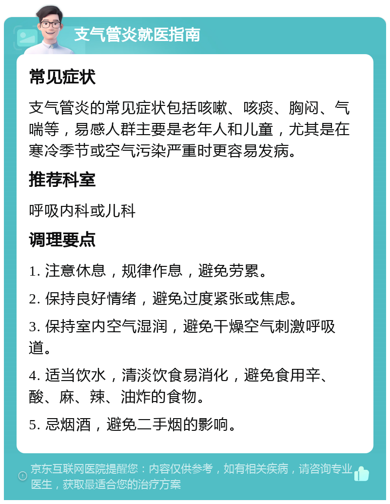 支气管炎就医指南 常见症状 支气管炎的常见症状包括咳嗽、咳痰、胸闷、气喘等，易感人群主要是老年人和儿童，尤其是在寒冷季节或空气污染严重时更容易发病。 推荐科室 呼吸内科或儿科 调理要点 1. 注意休息，规律作息，避免劳累。 2. 保持良好情绪，避免过度紧张或焦虑。 3. 保持室内空气湿润，避免干燥空气刺激呼吸道。 4. 适当饮水，清淡饮食易消化，避免食用辛、酸、麻、辣、油炸的食物。 5. 忌烟酒，避免二手烟的影响。