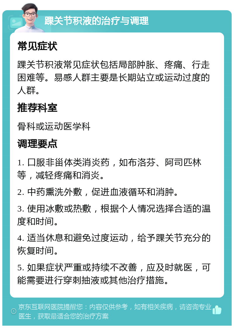 踝关节积液的治疗与调理 常见症状 踝关节积液常见症状包括局部肿胀、疼痛、行走困难等。易感人群主要是长期站立或运动过度的人群。 推荐科室 骨科或运动医学科 调理要点 1. 口服非甾体类消炎药，如布洛芬、阿司匹林等，减轻疼痛和消炎。 2. 中药熏洗外敷，促进血液循环和消肿。 3. 使用冰敷或热敷，根据个人情况选择合适的温度和时间。 4. 适当休息和避免过度运动，给予踝关节充分的恢复时间。 5. 如果症状严重或持续不改善，应及时就医，可能需要进行穿刺抽液或其他治疗措施。