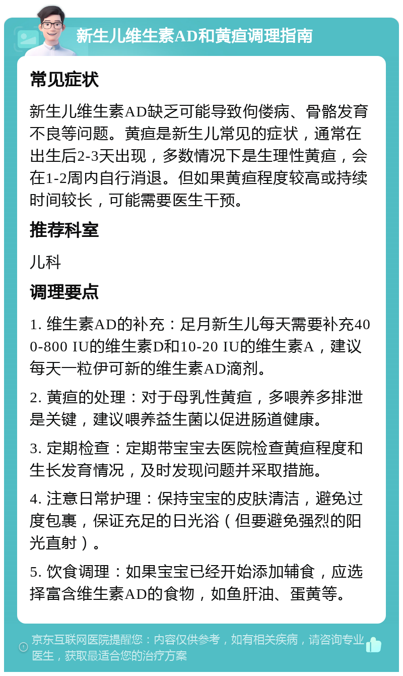 新生儿维生素AD和黄疸调理指南 常见症状 新生儿维生素AD缺乏可能导致佝偻病、骨骼发育不良等问题。黄疸是新生儿常见的症状，通常在出生后2-3天出现，多数情况下是生理性黄疸，会在1-2周内自行消退。但如果黄疸程度较高或持续时间较长，可能需要医生干预。 推荐科室 儿科 调理要点 1. 维生素AD的补充：足月新生儿每天需要补充400-800 IU的维生素D和10-20 IU的维生素A，建议每天一粒伊可新的维生素AD滴剂。 2. 黄疸的处理：对于母乳性黄疸，多喂养多排泄是关键，建议喂养益生菌以促进肠道健康。 3. 定期检查：定期带宝宝去医院检查黄疸程度和生长发育情况，及时发现问题并采取措施。 4. 注意日常护理：保持宝宝的皮肤清洁，避免过度包裹，保证充足的日光浴（但要避免强烈的阳光直射）。 5. 饮食调理：如果宝宝已经开始添加辅食，应选择富含维生素AD的食物，如鱼肝油、蛋黄等。