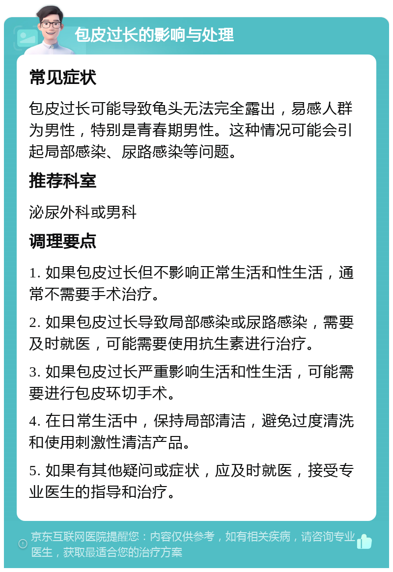 包皮过长的影响与处理 常见症状 包皮过长可能导致龟头无法完全露出，易感人群为男性，特别是青春期男性。这种情况可能会引起局部感染、尿路感染等问题。 推荐科室 泌尿外科或男科 调理要点 1. 如果包皮过长但不影响正常生活和性生活，通常不需要手术治疗。 2. 如果包皮过长导致局部感染或尿路感染，需要及时就医，可能需要使用抗生素进行治疗。 3. 如果包皮过长严重影响生活和性生活，可能需要进行包皮环切手术。 4. 在日常生活中，保持局部清洁，避免过度清洗和使用刺激性清洁产品。 5. 如果有其他疑问或症状，应及时就医，接受专业医生的指导和治疗。