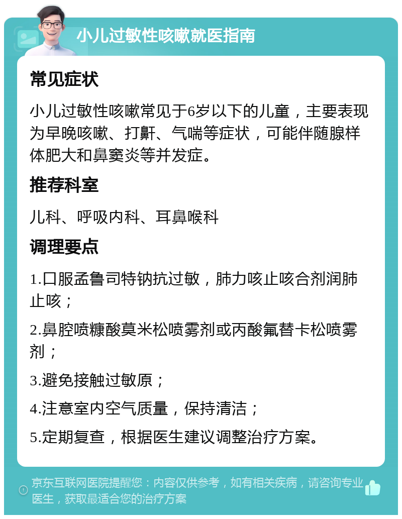 小儿过敏性咳嗽就医指南 常见症状 小儿过敏性咳嗽常见于6岁以下的儿童，主要表现为早晚咳嗽、打鼾、气喘等症状，可能伴随腺样体肥大和鼻窦炎等并发症。 推荐科室 儿科、呼吸内科、耳鼻喉科 调理要点 1.口服孟鲁司特钠抗过敏，肺力咳止咳合剂润肺止咳； 2.鼻腔喷糠酸莫米松喷雾剂或丙酸氟替卡松喷雾剂； 3.避免接触过敏原； 4.注意室内空气质量，保持清洁； 5.定期复查，根据医生建议调整治疗方案。