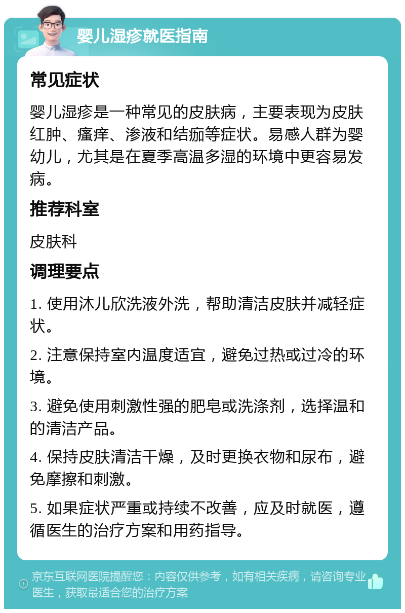 婴儿湿疹就医指南 常见症状 婴儿湿疹是一种常见的皮肤病，主要表现为皮肤红肿、瘙痒、渗液和结痂等症状。易感人群为婴幼儿，尤其是在夏季高温多湿的环境中更容易发病。 推荐科室 皮肤科 调理要点 1. 使用沐儿欣洗液外洗，帮助清洁皮肤并减轻症状。 2. 注意保持室内温度适宜，避免过热或过冷的环境。 3. 避免使用刺激性强的肥皂或洗涤剂，选择温和的清洁产品。 4. 保持皮肤清洁干燥，及时更换衣物和尿布，避免摩擦和刺激。 5. 如果症状严重或持续不改善，应及时就医，遵循医生的治疗方案和用药指导。