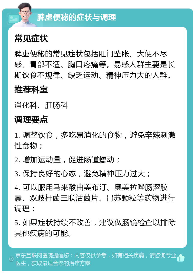 脾虚便秘的症状与调理 常见症状 脾虚便秘的常见症状包括肛门坠胀、大便不尽感、胃部不适、胸口疼痛等。易感人群主要是长期饮食不规律、缺乏运动、精神压力大的人群。 推荐科室 消化科、肛肠科 调理要点 1. 调整饮食，多吃易消化的食物，避免辛辣刺激性食物； 2. 增加运动量，促进肠道蠕动； 3. 保持良好的心态，避免精神压力过大； 4. 可以服用马来酸曲美布汀、奥美拉唑肠溶胶囊、双歧杆菌三联活菌片、胃苏颗粒等药物进行调理； 5. 如果症状持续不改善，建议做肠镜检查以排除其他疾病的可能。