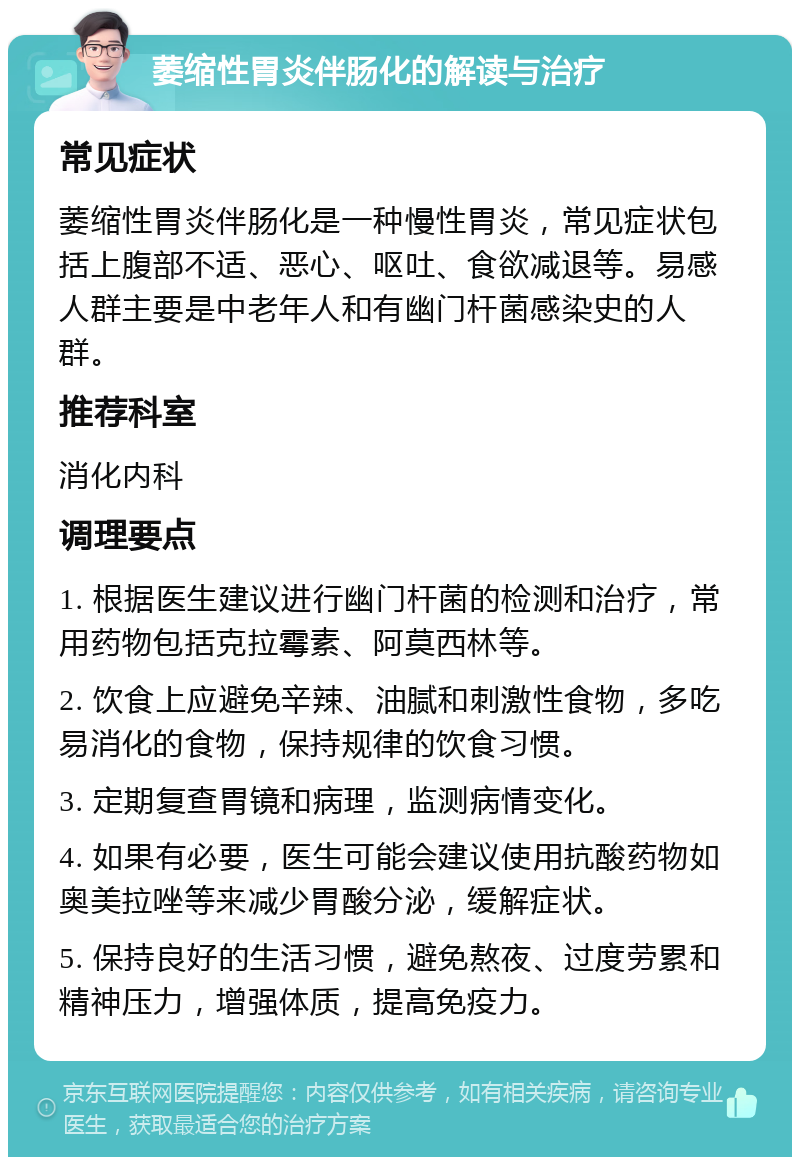 萎缩性胃炎伴肠化的解读与治疗 常见症状 萎缩性胃炎伴肠化是一种慢性胃炎，常见症状包括上腹部不适、恶心、呕吐、食欲减退等。易感人群主要是中老年人和有幽门杆菌感染史的人群。 推荐科室 消化内科 调理要点 1. 根据医生建议进行幽门杆菌的检测和治疗，常用药物包括克拉霉素、阿莫西林等。 2. 饮食上应避免辛辣、油腻和刺激性食物，多吃易消化的食物，保持规律的饮食习惯。 3. 定期复查胃镜和病理，监测病情变化。 4. 如果有必要，医生可能会建议使用抗酸药物如奥美拉唑等来减少胃酸分泌，缓解症状。 5. 保持良好的生活习惯，避免熬夜、过度劳累和精神压力，增强体质，提高免疫力。