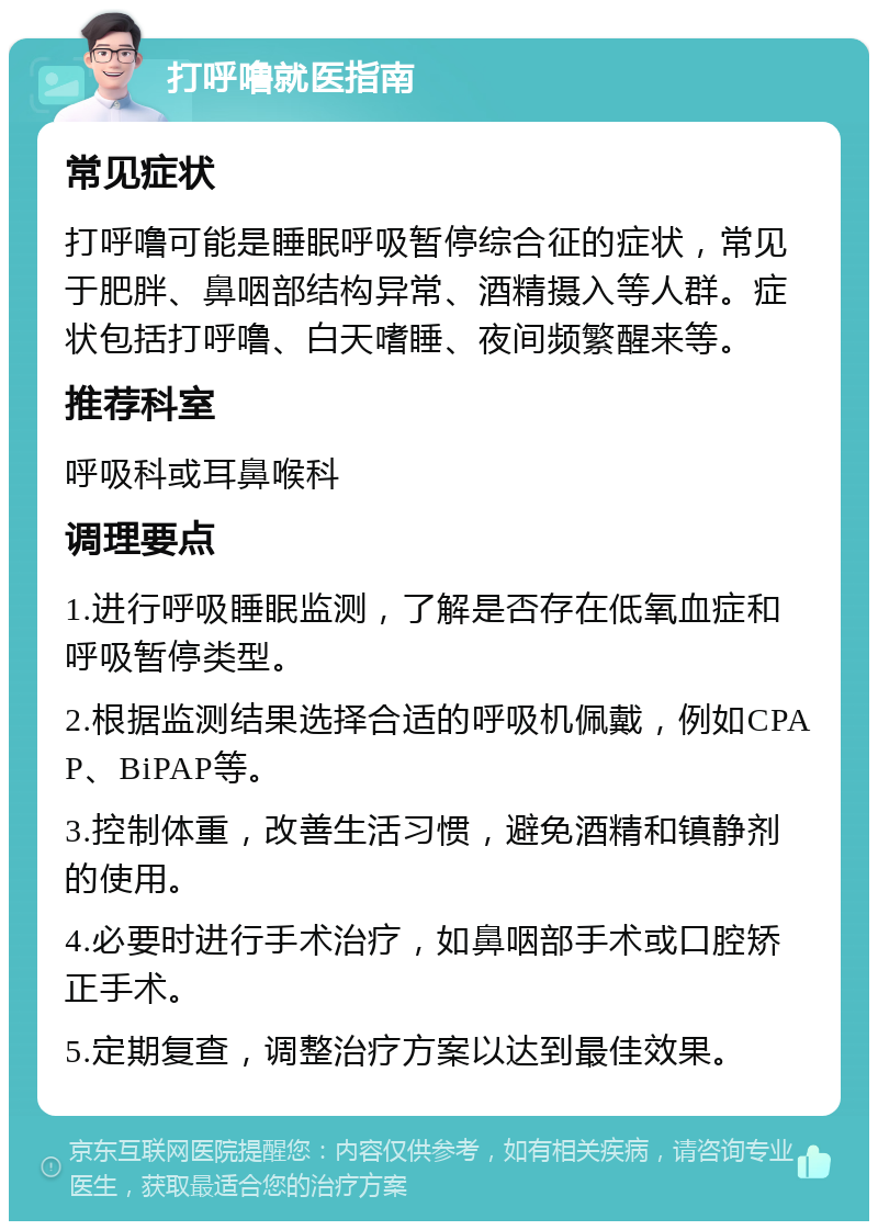 打呼噜就医指南 常见症状 打呼噜可能是睡眠呼吸暂停综合征的症状，常见于肥胖、鼻咽部结构异常、酒精摄入等人群。症状包括打呼噜、白天嗜睡、夜间频繁醒来等。 推荐科室 呼吸科或耳鼻喉科 调理要点 1.进行呼吸睡眠监测，了解是否存在低氧血症和呼吸暂停类型。 2.根据监测结果选择合适的呼吸机佩戴，例如CPAP、BiPAP等。 3.控制体重，改善生活习惯，避免酒精和镇静剂的使用。 4.必要时进行手术治疗，如鼻咽部手术或口腔矫正手术。 5.定期复查，调整治疗方案以达到最佳效果。