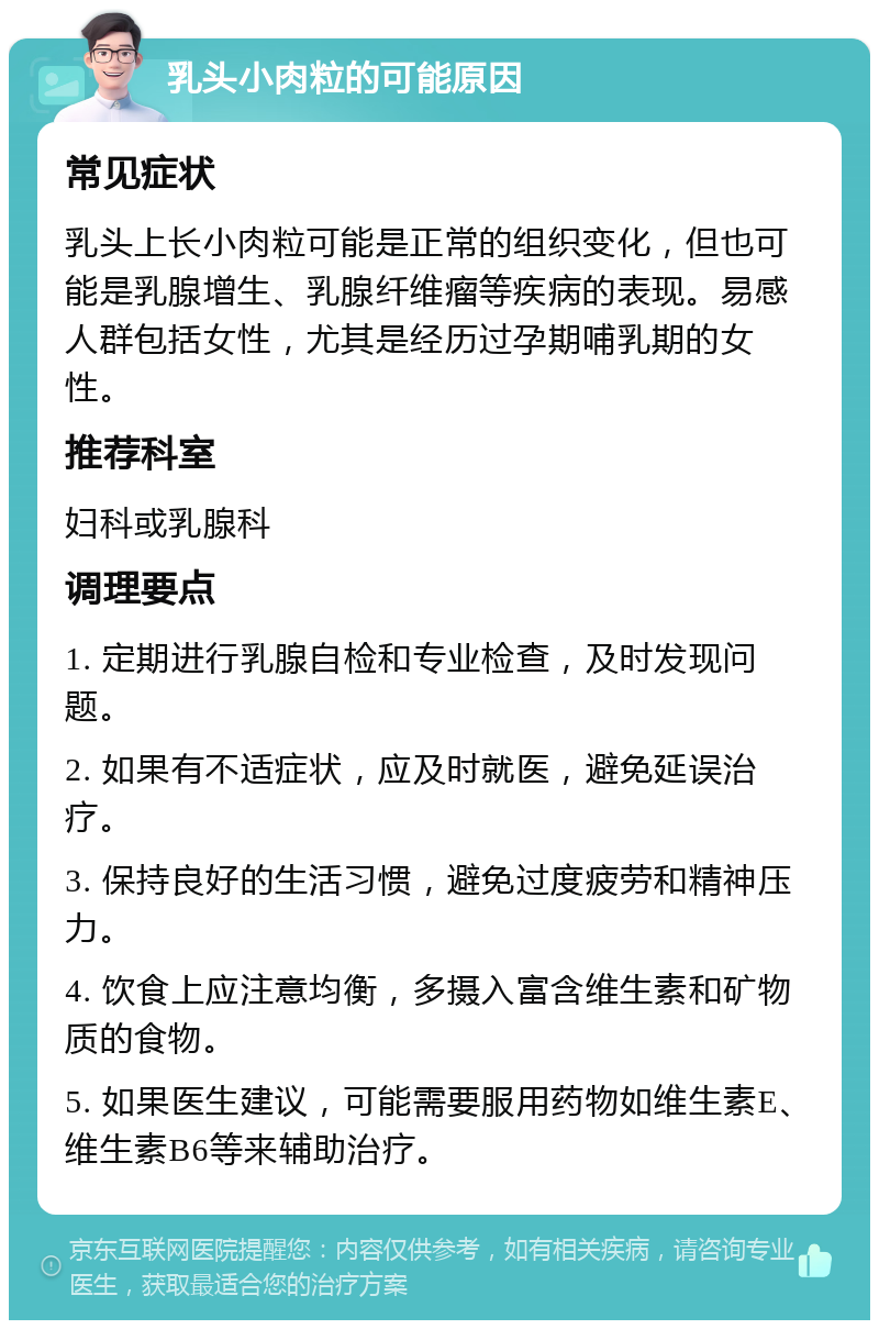 乳头小肉粒的可能原因 常见症状 乳头上长小肉粒可能是正常的组织变化，但也可能是乳腺增生、乳腺纤维瘤等疾病的表现。易感人群包括女性，尤其是经历过孕期哺乳期的女性。 推荐科室 妇科或乳腺科 调理要点 1. 定期进行乳腺自检和专业检查，及时发现问题。 2. 如果有不适症状，应及时就医，避免延误治疗。 3. 保持良好的生活习惯，避免过度疲劳和精神压力。 4. 饮食上应注意均衡，多摄入富含维生素和矿物质的食物。 5. 如果医生建议，可能需要服用药物如维生素E、维生素B6等来辅助治疗。