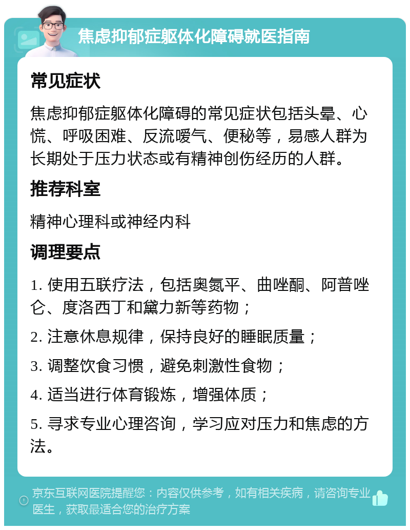 焦虑抑郁症躯体化障碍就医指南 常见症状 焦虑抑郁症躯体化障碍的常见症状包括头晕、心慌、呼吸困难、反流嗳气、便秘等，易感人群为长期处于压力状态或有精神创伤经历的人群。 推荐科室 精神心理科或神经内科 调理要点 1. 使用五联疗法，包括奥氮平、曲唑酮、阿普唑仑、度洛西丁和黛力新等药物； 2. 注意休息规律，保持良好的睡眠质量； 3. 调整饮食习惯，避免刺激性食物； 4. 适当进行体育锻炼，增强体质； 5. 寻求专业心理咨询，学习应对压力和焦虑的方法。