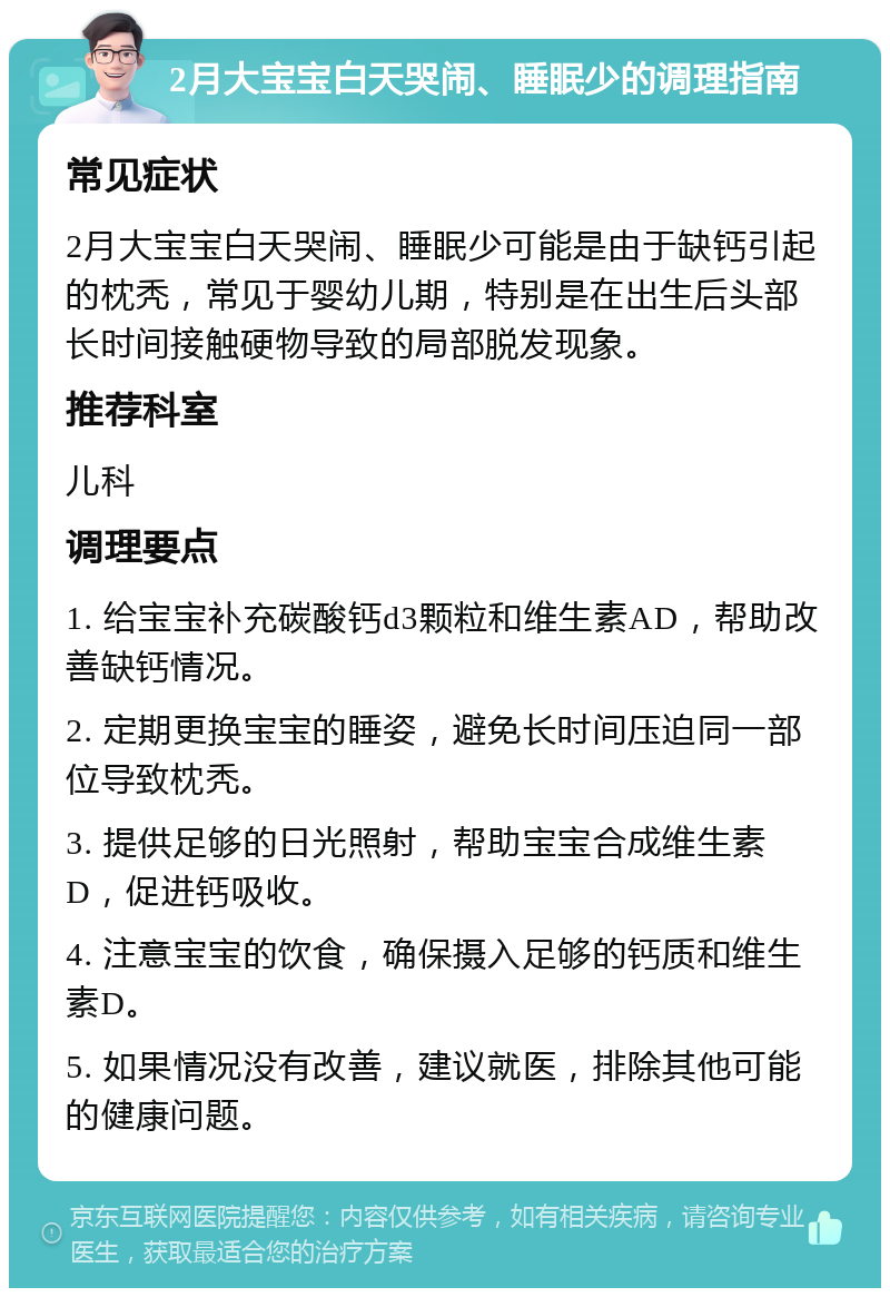 2月大宝宝白天哭闹、睡眠少的调理指南 常见症状 2月大宝宝白天哭闹、睡眠少可能是由于缺钙引起的枕秃，常见于婴幼儿期，特别是在出生后头部长时间接触硬物导致的局部脱发现象。 推荐科室 儿科 调理要点 1. 给宝宝补充碳酸钙d3颗粒和维生素AD，帮助改善缺钙情况。 2. 定期更换宝宝的睡姿，避免长时间压迫同一部位导致枕秃。 3. 提供足够的日光照射，帮助宝宝合成维生素D，促进钙吸收。 4. 注意宝宝的饮食，确保摄入足够的钙质和维生素D。 5. 如果情况没有改善，建议就医，排除其他可能的健康问题。