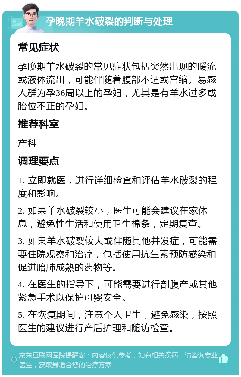 孕晚期羊水破裂的判断与处理 常见症状 孕晚期羊水破裂的常见症状包括突然出现的暖流或液体流出，可能伴随着腹部不适或宫缩。易感人群为孕36周以上的孕妇，尤其是有羊水过多或胎位不正的孕妇。 推荐科室 产科 调理要点 1. 立即就医，进行详细检查和评估羊水破裂的程度和影响。 2. 如果羊水破裂较小，医生可能会建议在家休息，避免性生活和使用卫生棉条，定期复查。 3. 如果羊水破裂较大或伴随其他并发症，可能需要住院观察和治疗，包括使用抗生素预防感染和促进胎肺成熟的药物等。 4. 在医生的指导下，可能需要进行剖腹产或其他紧急手术以保护母婴安全。 5. 在恢复期间，注意个人卫生，避免感染，按照医生的建议进行产后护理和随访检查。