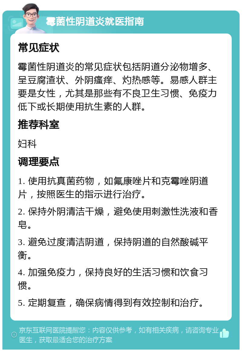 霉菌性阴道炎就医指南 常见症状 霉菌性阴道炎的常见症状包括阴道分泌物增多、呈豆腐渣状、外阴瘙痒、灼热感等。易感人群主要是女性，尤其是那些有不良卫生习惯、免疫力低下或长期使用抗生素的人群。 推荐科室 妇科 调理要点 1. 使用抗真菌药物，如氟康唑片和克霉唑阴道片，按照医生的指示进行治疗。 2. 保持外阴清洁干燥，避免使用刺激性洗液和香皂。 3. 避免过度清洁阴道，保持阴道的自然酸碱平衡。 4. 加强免疫力，保持良好的生活习惯和饮食习惯。 5. 定期复查，确保病情得到有效控制和治疗。