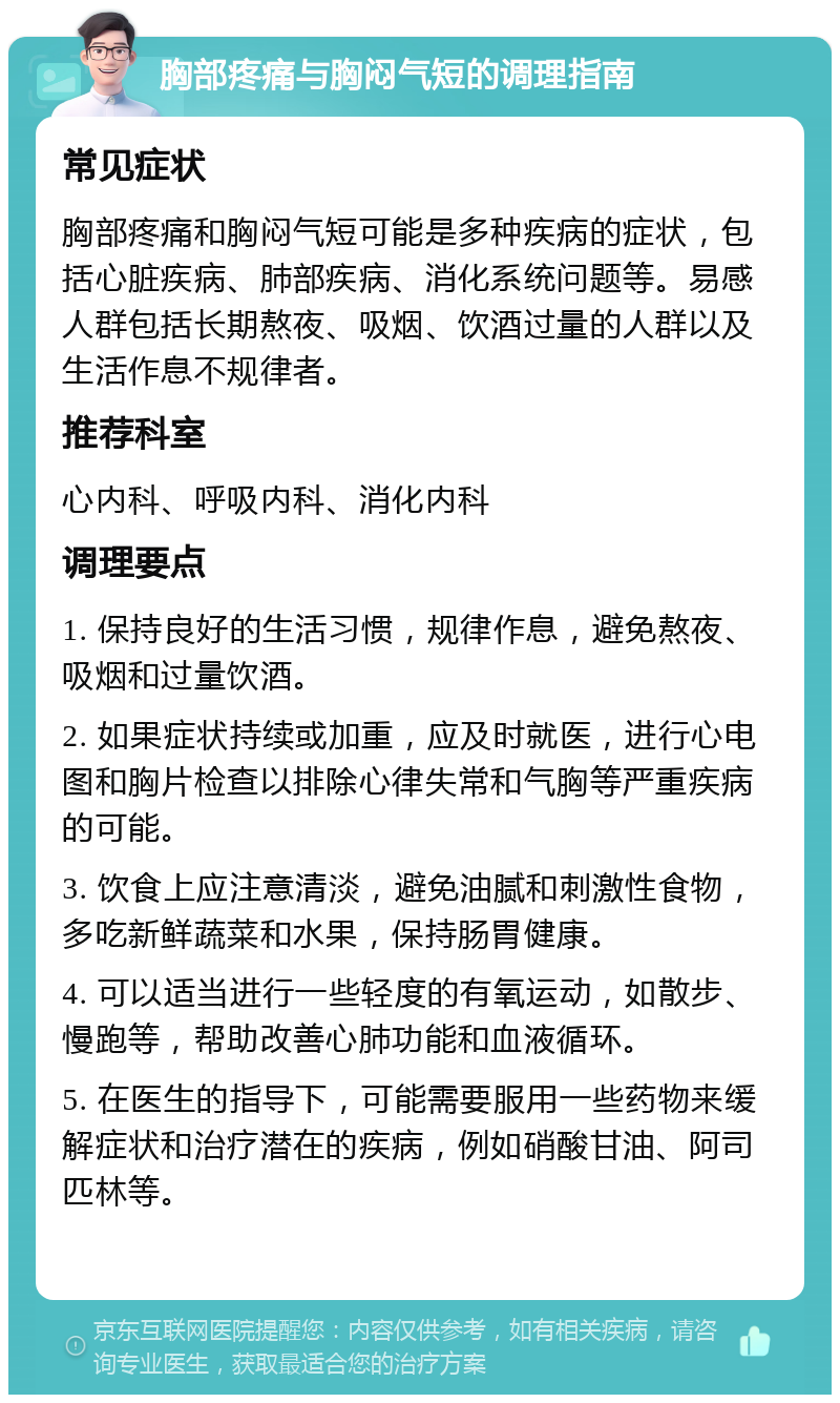 胸部疼痛与胸闷气短的调理指南 常见症状 胸部疼痛和胸闷气短可能是多种疾病的症状，包括心脏疾病、肺部疾病、消化系统问题等。易感人群包括长期熬夜、吸烟、饮酒过量的人群以及生活作息不规律者。 推荐科室 心内科、呼吸内科、消化内科 调理要点 1. 保持良好的生活习惯，规律作息，避免熬夜、吸烟和过量饮酒。 2. 如果症状持续或加重，应及时就医，进行心电图和胸片检查以排除心律失常和气胸等严重疾病的可能。 3. 饮食上应注意清淡，避免油腻和刺激性食物，多吃新鲜蔬菜和水果，保持肠胃健康。 4. 可以适当进行一些轻度的有氧运动，如散步、慢跑等，帮助改善心肺功能和血液循环。 5. 在医生的指导下，可能需要服用一些药物来缓解症状和治疗潜在的疾病，例如硝酸甘油、阿司匹林等。