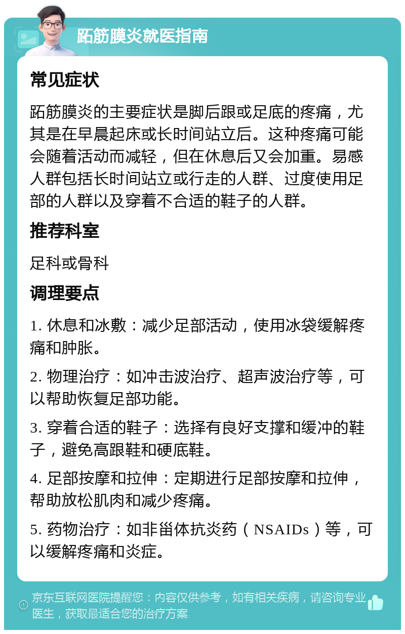 跖筋膜炎就医指南 常见症状 跖筋膜炎的主要症状是脚后跟或足底的疼痛，尤其是在早晨起床或长时间站立后。这种疼痛可能会随着活动而减轻，但在休息后又会加重。易感人群包括长时间站立或行走的人群、过度使用足部的人群以及穿着不合适的鞋子的人群。 推荐科室 足科或骨科 调理要点 1. 休息和冰敷：减少足部活动，使用冰袋缓解疼痛和肿胀。 2. 物理治疗：如冲击波治疗、超声波治疗等，可以帮助恢复足部功能。 3. 穿着合适的鞋子：选择有良好支撑和缓冲的鞋子，避免高跟鞋和硬底鞋。 4. 足部按摩和拉伸：定期进行足部按摩和拉伸，帮助放松肌肉和减少疼痛。 5. 药物治疗：如非甾体抗炎药（NSAIDs）等，可以缓解疼痛和炎症。