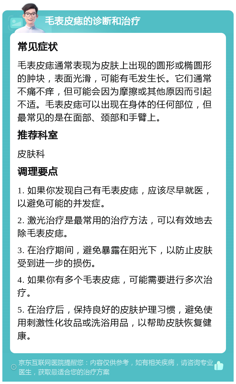 毛表皮痣的诊断和治疗 常见症状 毛表皮痣通常表现为皮肤上出现的圆形或椭圆形的肿块，表面光滑，可能有毛发生长。它们通常不痛不痒，但可能会因为摩擦或其他原因而引起不适。毛表皮痣可以出现在身体的任何部位，但最常见的是在面部、颈部和手臂上。 推荐科室 皮肤科 调理要点 1. 如果你发现自己有毛表皮痣，应该尽早就医，以避免可能的并发症。 2. 激光治疗是最常用的治疗方法，可以有效地去除毛表皮痣。 3. 在治疗期间，避免暴露在阳光下，以防止皮肤受到进一步的损伤。 4. 如果你有多个毛表皮痣，可能需要进行多次治疗。 5. 在治疗后，保持良好的皮肤护理习惯，避免使用刺激性化妆品或洗浴用品，以帮助皮肤恢复健康。