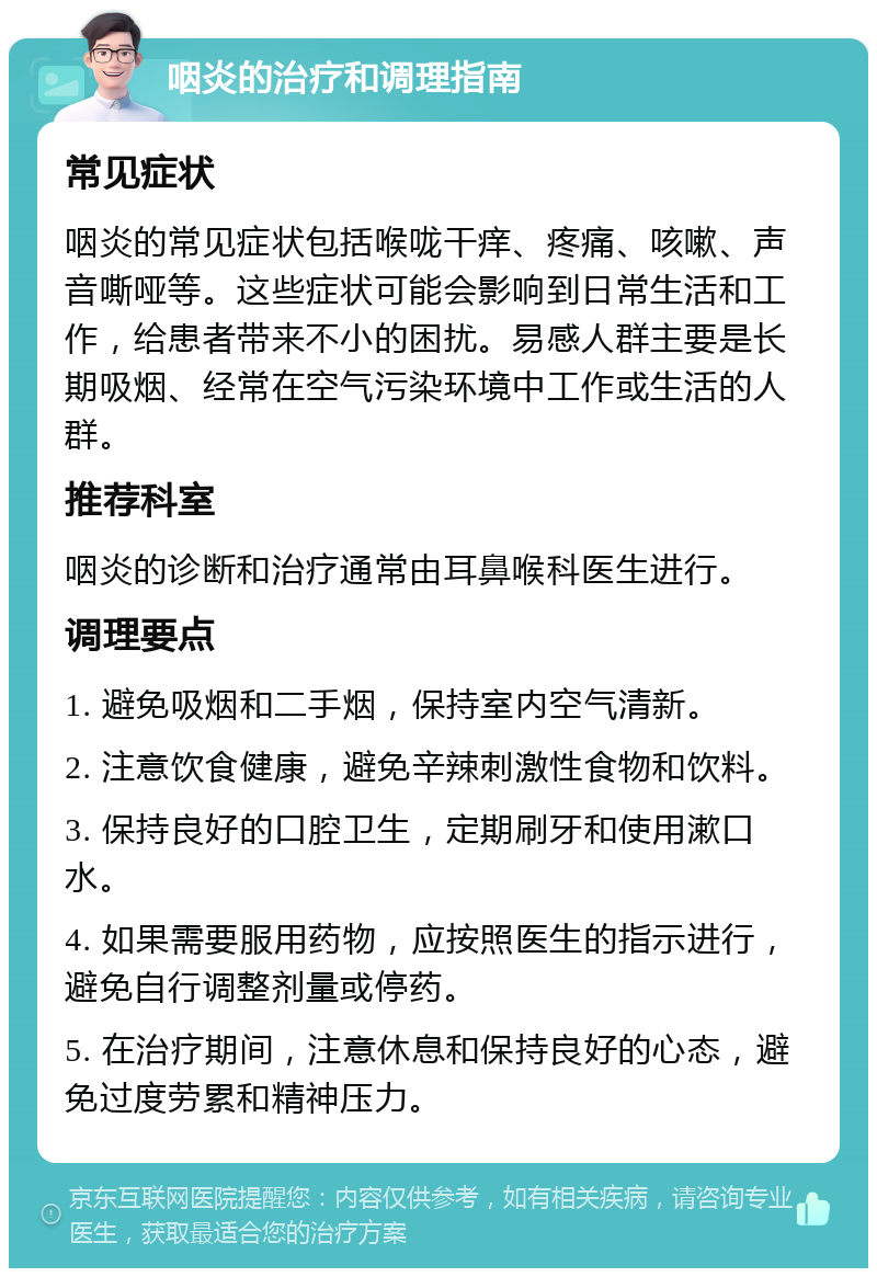 咽炎的治疗和调理指南 常见症状 咽炎的常见症状包括喉咙干痒、疼痛、咳嗽、声音嘶哑等。这些症状可能会影响到日常生活和工作，给患者带来不小的困扰。易感人群主要是长期吸烟、经常在空气污染环境中工作或生活的人群。 推荐科室 咽炎的诊断和治疗通常由耳鼻喉科医生进行。 调理要点 1. 避免吸烟和二手烟，保持室内空气清新。 2. 注意饮食健康，避免辛辣刺激性食物和饮料。 3. 保持良好的口腔卫生，定期刷牙和使用漱口水。 4. 如果需要服用药物，应按照医生的指示进行，避免自行调整剂量或停药。 5. 在治疗期间，注意休息和保持良好的心态，避免过度劳累和精神压力。