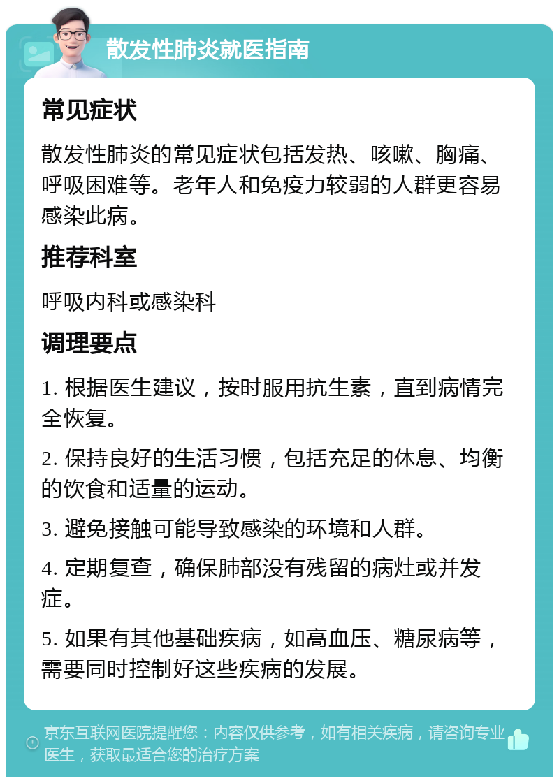 散发性肺炎就医指南 常见症状 散发性肺炎的常见症状包括发热、咳嗽、胸痛、呼吸困难等。老年人和免疫力较弱的人群更容易感染此病。 推荐科室 呼吸内科或感染科 调理要点 1. 根据医生建议，按时服用抗生素，直到病情完全恢复。 2. 保持良好的生活习惯，包括充足的休息、均衡的饮食和适量的运动。 3. 避免接触可能导致感染的环境和人群。 4. 定期复查，确保肺部没有残留的病灶或并发症。 5. 如果有其他基础疾病，如高血压、糖尿病等，需要同时控制好这些疾病的发展。