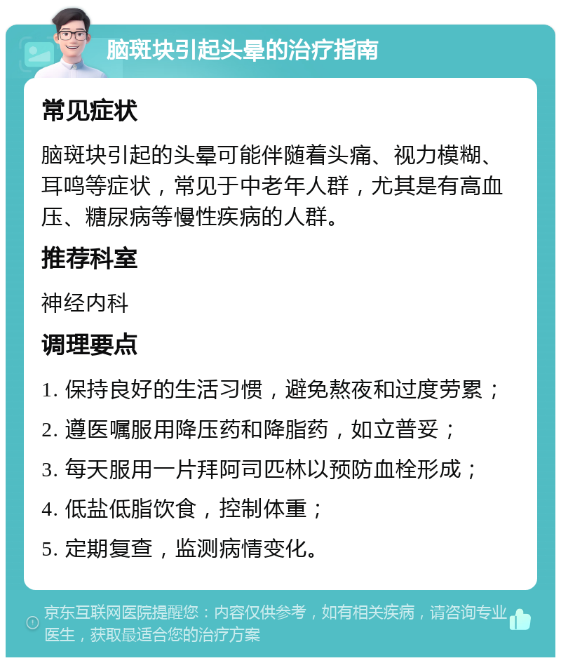 脑斑块引起头晕的治疗指南 常见症状 脑斑块引起的头晕可能伴随着头痛、视力模糊、耳鸣等症状，常见于中老年人群，尤其是有高血压、糖尿病等慢性疾病的人群。 推荐科室 神经内科 调理要点 1. 保持良好的生活习惯，避免熬夜和过度劳累； 2. 遵医嘱服用降压药和降脂药，如立普妥； 3. 每天服用一片拜阿司匹林以预防血栓形成； 4. 低盐低脂饮食，控制体重； 5. 定期复查，监测病情变化。