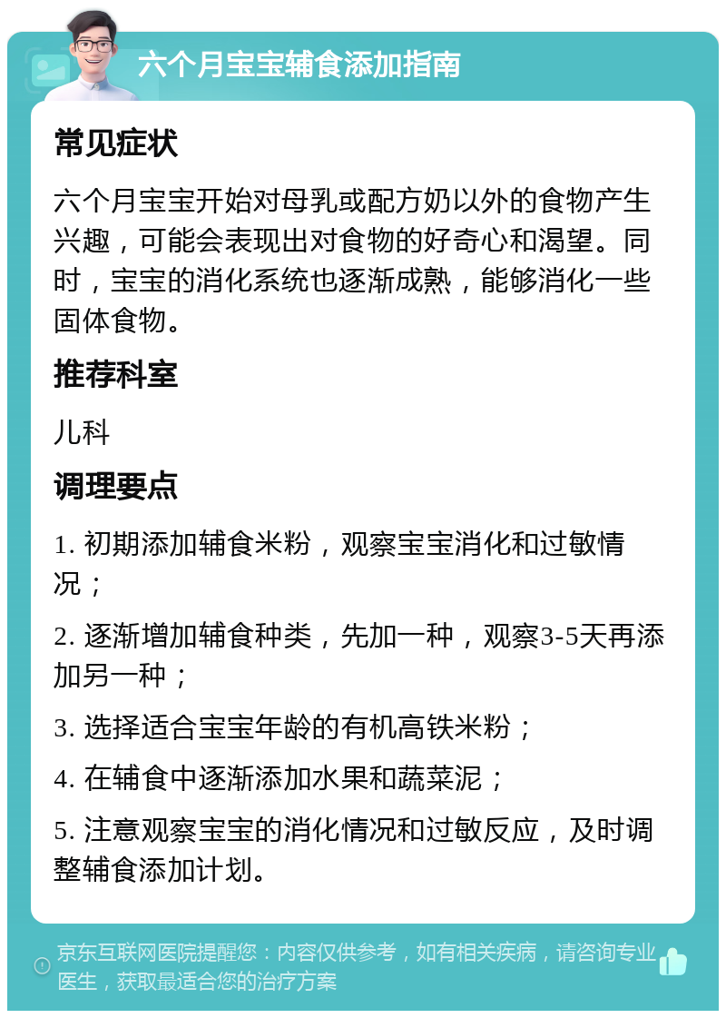 六个月宝宝辅食添加指南 常见症状 六个月宝宝开始对母乳或配方奶以外的食物产生兴趣，可能会表现出对食物的好奇心和渴望。同时，宝宝的消化系统也逐渐成熟，能够消化一些固体食物。 推荐科室 儿科 调理要点 1. 初期添加辅食米粉，观察宝宝消化和过敏情况； 2. 逐渐增加辅食种类，先加一种，观察3-5天再添加另一种； 3. 选择适合宝宝年龄的有机高铁米粉； 4. 在辅食中逐渐添加水果和蔬菜泥； 5. 注意观察宝宝的消化情况和过敏反应，及时调整辅食添加计划。