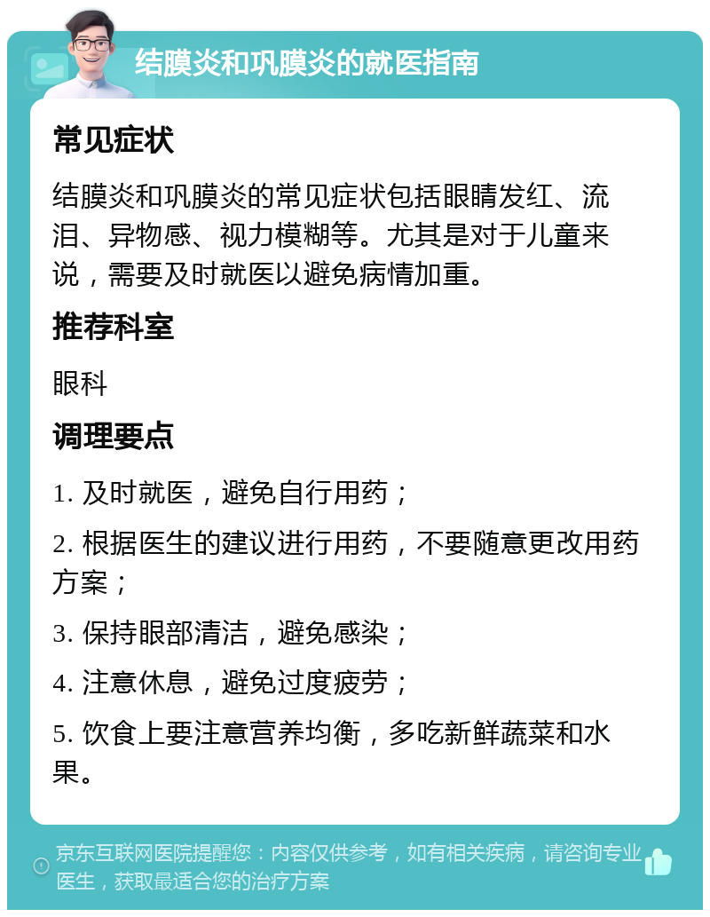 结膜炎和巩膜炎的就医指南 常见症状 结膜炎和巩膜炎的常见症状包括眼睛发红、流泪、异物感、视力模糊等。尤其是对于儿童来说，需要及时就医以避免病情加重。 推荐科室 眼科 调理要点 1. 及时就医，避免自行用药； 2. 根据医生的建议进行用药，不要随意更改用药方案； 3. 保持眼部清洁，避免感染； 4. 注意休息，避免过度疲劳； 5. 饮食上要注意营养均衡，多吃新鲜蔬菜和水果。