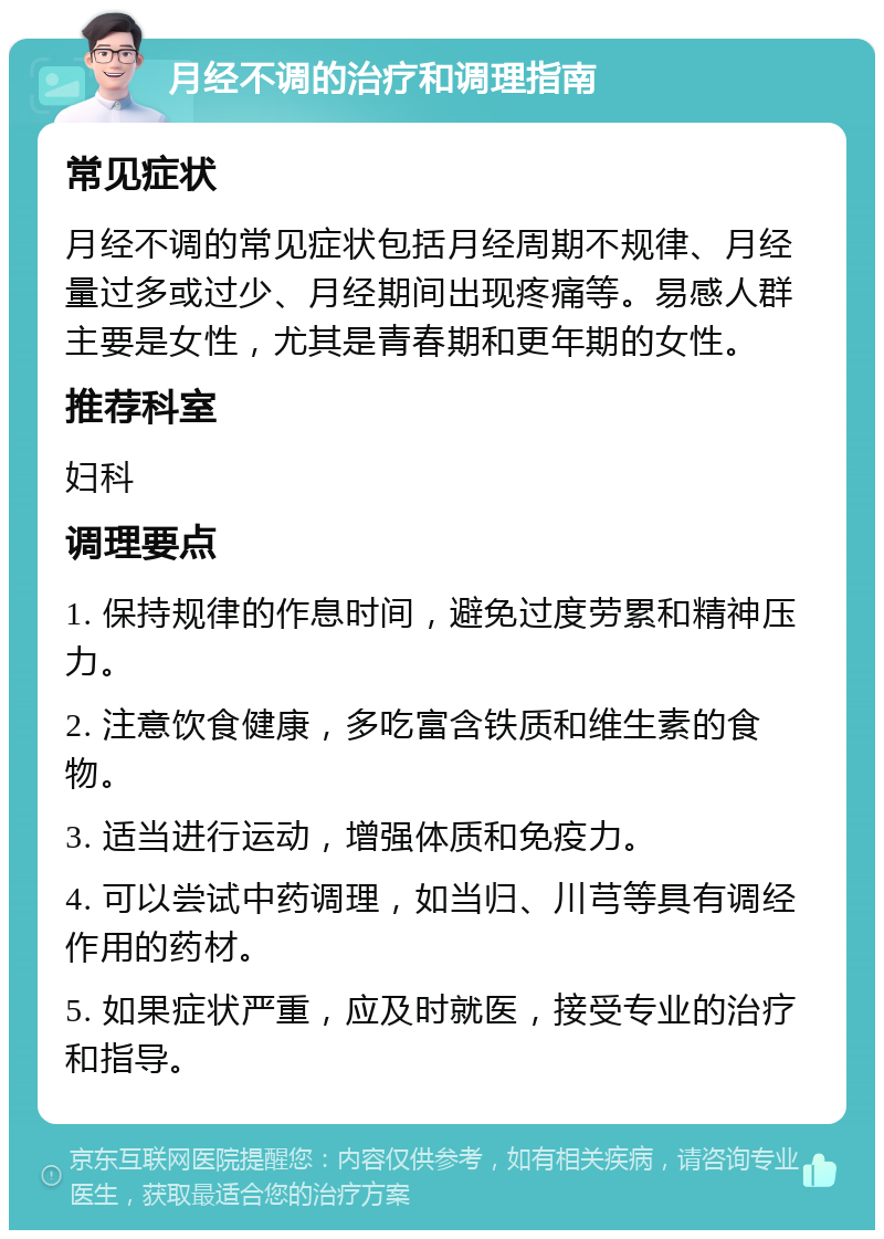 月经不调的治疗和调理指南 常见症状 月经不调的常见症状包括月经周期不规律、月经量过多或过少、月经期间出现疼痛等。易感人群主要是女性，尤其是青春期和更年期的女性。 推荐科室 妇科 调理要点 1. 保持规律的作息时间，避免过度劳累和精神压力。 2. 注意饮食健康，多吃富含铁质和维生素的食物。 3. 适当进行运动，增强体质和免疫力。 4. 可以尝试中药调理，如当归、川芎等具有调经作用的药材。 5. 如果症状严重，应及时就医，接受专业的治疗和指导。