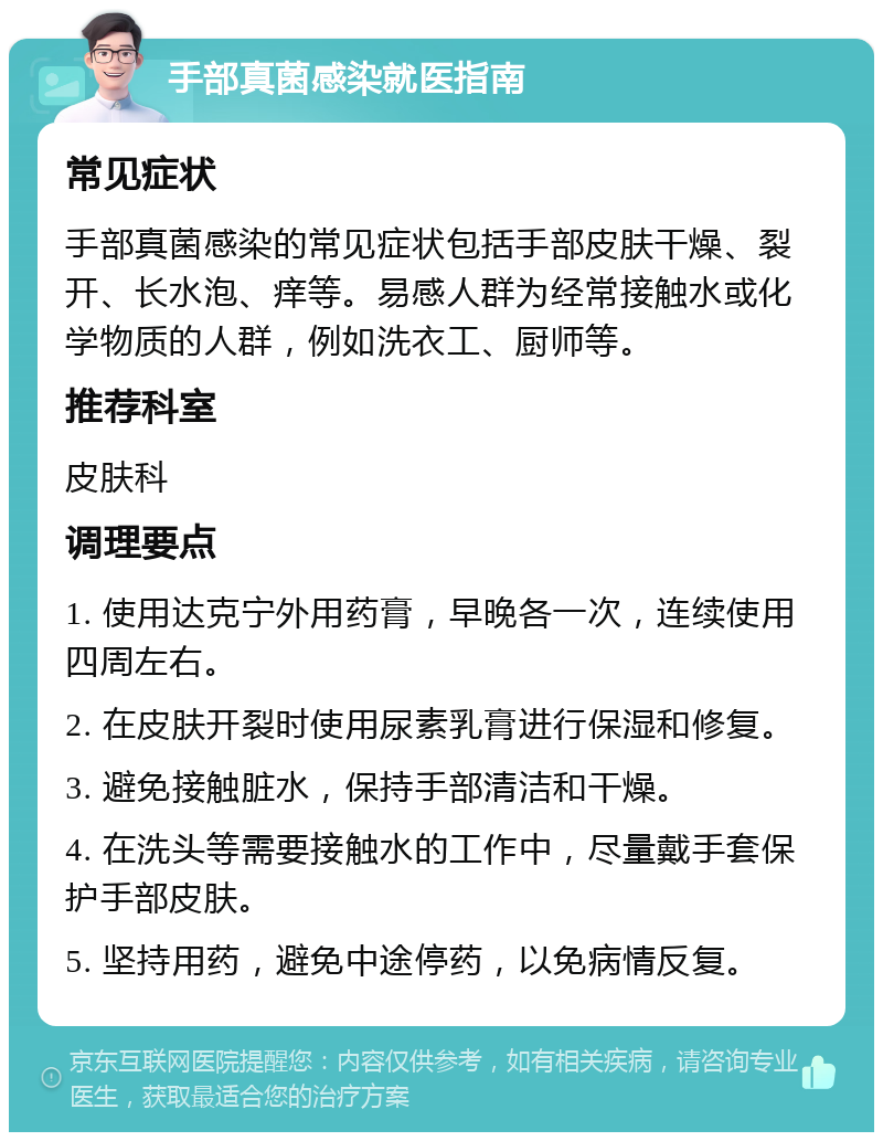 手部真菌感染就医指南 常见症状 手部真菌感染的常见症状包括手部皮肤干燥、裂开、长水泡、痒等。易感人群为经常接触水或化学物质的人群，例如洗衣工、厨师等。 推荐科室 皮肤科 调理要点 1. 使用达克宁外用药膏，早晚各一次，连续使用四周左右。 2. 在皮肤开裂时使用尿素乳膏进行保湿和修复。 3. 避免接触脏水，保持手部清洁和干燥。 4. 在洗头等需要接触水的工作中，尽量戴手套保护手部皮肤。 5. 坚持用药，避免中途停药，以免病情反复。