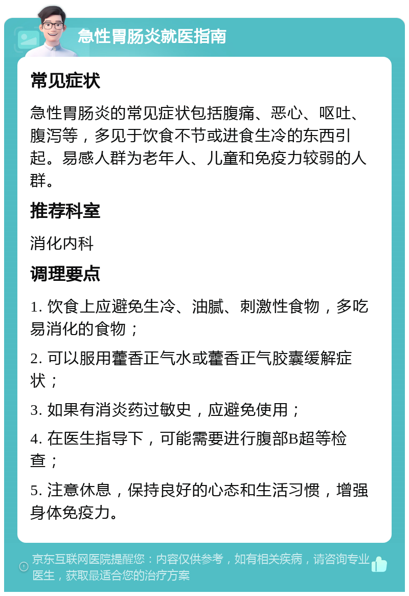 急性胃肠炎就医指南 常见症状 急性胃肠炎的常见症状包括腹痛、恶心、呕吐、腹泻等，多见于饮食不节或进食生冷的东西引起。易感人群为老年人、儿童和免疫力较弱的人群。 推荐科室 消化内科 调理要点 1. 饮食上应避免生冷、油腻、刺激性食物，多吃易消化的食物； 2. 可以服用藿香正气水或藿香正气胶囊缓解症状； 3. 如果有消炎药过敏史，应避免使用； 4. 在医生指导下，可能需要进行腹部B超等检查； 5. 注意休息，保持良好的心态和生活习惯，增强身体免疫力。