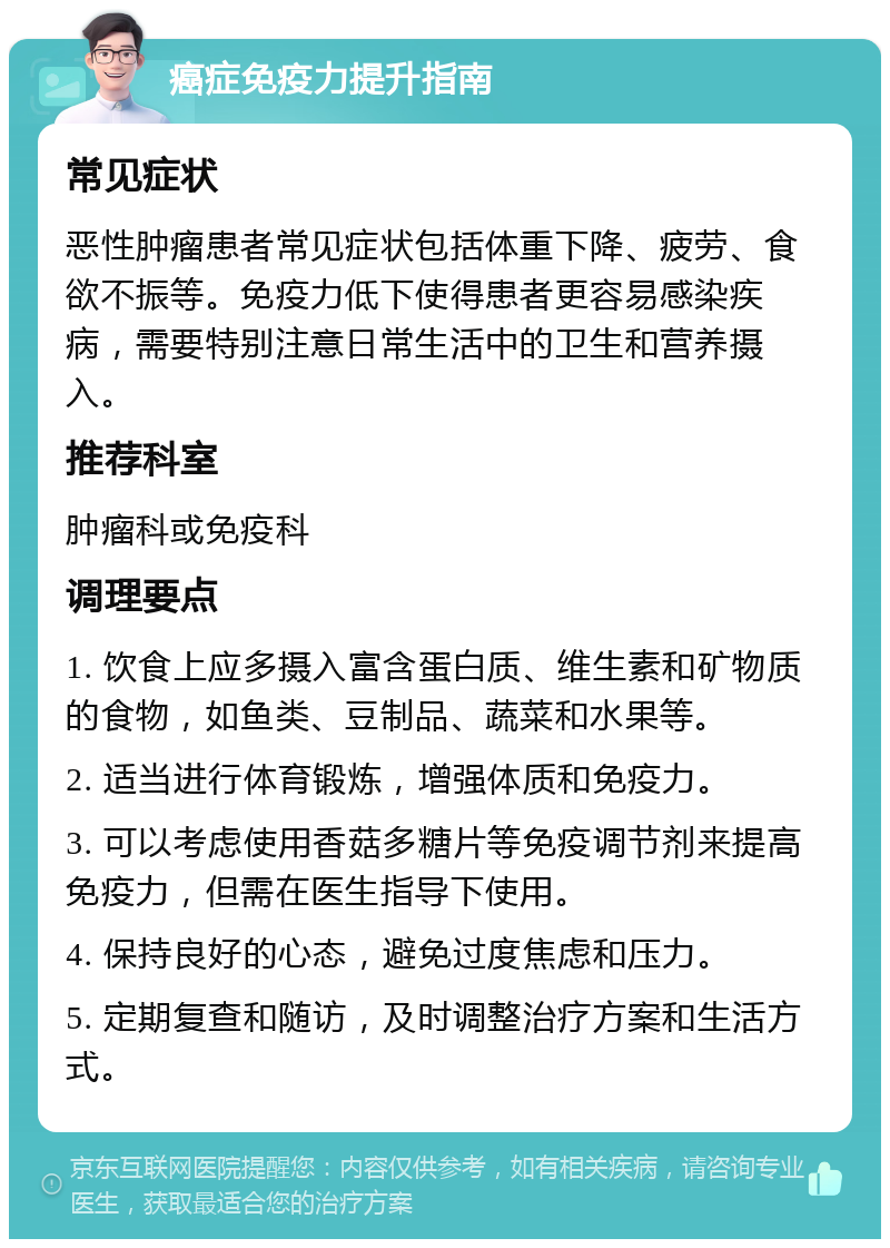 癌症免疫力提升指南 常见症状 恶性肿瘤患者常见症状包括体重下降、疲劳、食欲不振等。免疫力低下使得患者更容易感染疾病，需要特别注意日常生活中的卫生和营养摄入。 推荐科室 肿瘤科或免疫科 调理要点 1. 饮食上应多摄入富含蛋白质、维生素和矿物质的食物，如鱼类、豆制品、蔬菜和水果等。 2. 适当进行体育锻炼，增强体质和免疫力。 3. 可以考虑使用香菇多糖片等免疫调节剂来提高免疫力，但需在医生指导下使用。 4. 保持良好的心态，避免过度焦虑和压力。 5. 定期复查和随访，及时调整治疗方案和生活方式。