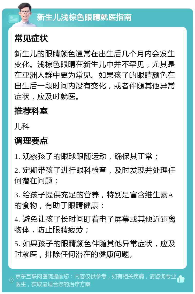 新生儿浅棕色眼睛就医指南 常见症状 新生儿的眼睛颜色通常在出生后几个月内会发生变化。浅棕色眼睛在新生儿中并不罕见，尤其是在亚洲人群中更为常见。如果孩子的眼睛颜色在出生后一段时间内没有变化，或者伴随其他异常症状，应及时就医。 推荐科室 儿科 调理要点 1. 观察孩子的眼球跟随运动，确保其正常； 2. 定期带孩子进行眼科检查，及时发现并处理任何潜在问题； 3. 给孩子提供充足的营养，特别是富含维生素A的食物，有助于眼睛健康； 4. 避免让孩子长时间盯着电子屏幕或其他近距离物体，防止眼睛疲劳； 5. 如果孩子的眼睛颜色伴随其他异常症状，应及时就医，排除任何潜在的健康问题。