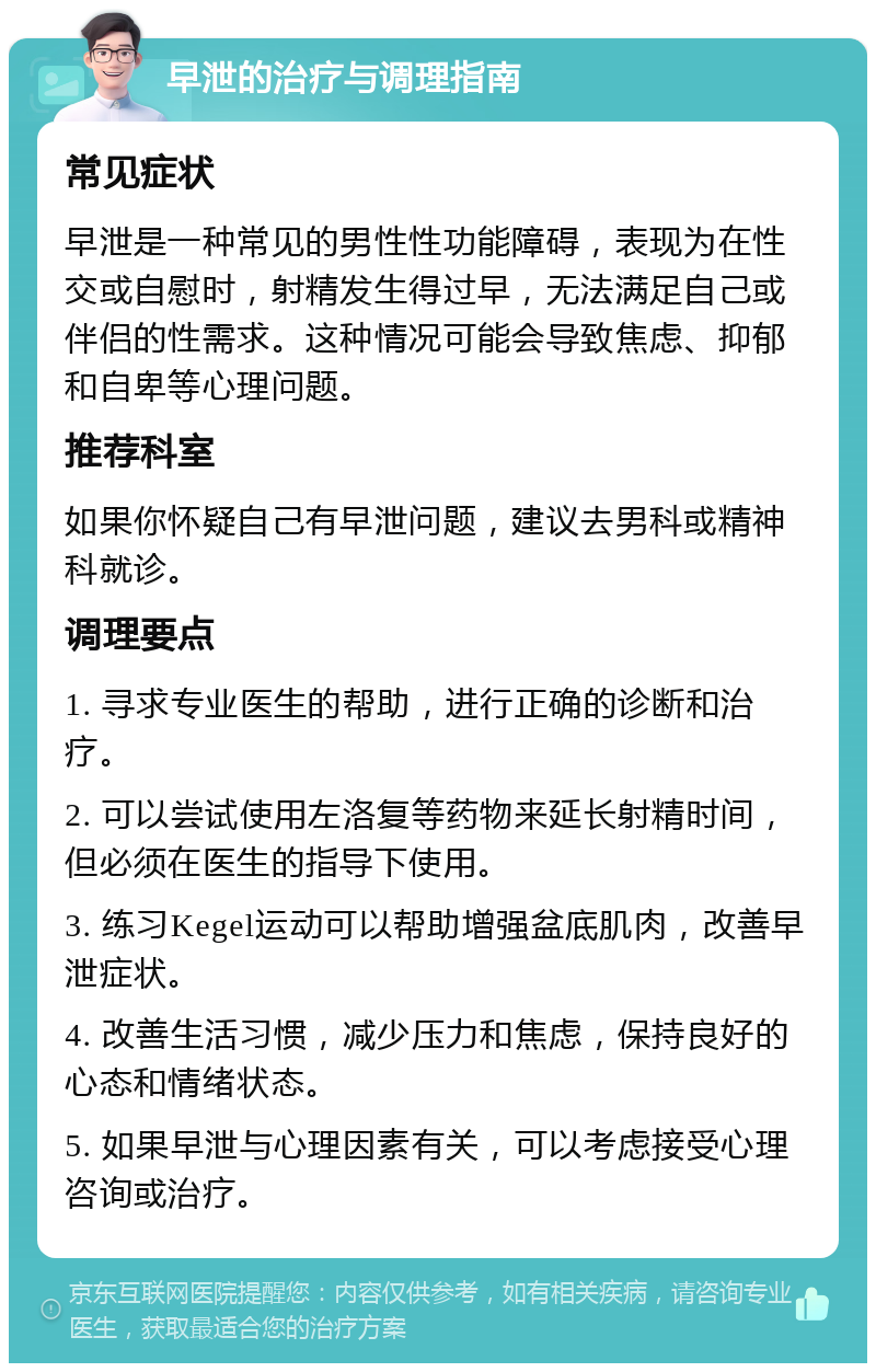 早泄的治疗与调理指南 常见症状 早泄是一种常见的男性性功能障碍，表现为在性交或自慰时，射精发生得过早，无法满足自己或伴侣的性需求。这种情况可能会导致焦虑、抑郁和自卑等心理问题。 推荐科室 如果你怀疑自己有早泄问题，建议去男科或精神科就诊。 调理要点 1. 寻求专业医生的帮助，进行正确的诊断和治疗。 2. 可以尝试使用左洛复等药物来延长射精时间，但必须在医生的指导下使用。 3. 练习Kegel运动可以帮助增强盆底肌肉，改善早泄症状。 4. 改善生活习惯，减少压力和焦虑，保持良好的心态和情绪状态。 5. 如果早泄与心理因素有关，可以考虑接受心理咨询或治疗。