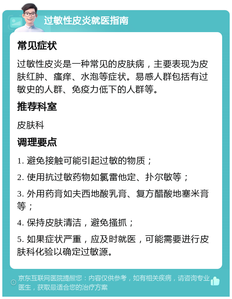 过敏性皮炎就医指南 常见症状 过敏性皮炎是一种常见的皮肤病，主要表现为皮肤红肿、瘙痒、水泡等症状。易感人群包括有过敏史的人群、免疫力低下的人群等。 推荐科室 皮肤科 调理要点 1. 避免接触可能引起过敏的物质； 2. 使用抗过敏药物如氯雷他定、扑尔敏等； 3. 外用药膏如夫西地酸乳膏、复方醋酸地塞米膏等； 4. 保持皮肤清洁，避免搔抓； 5. 如果症状严重，应及时就医，可能需要进行皮肤科化验以确定过敏源。