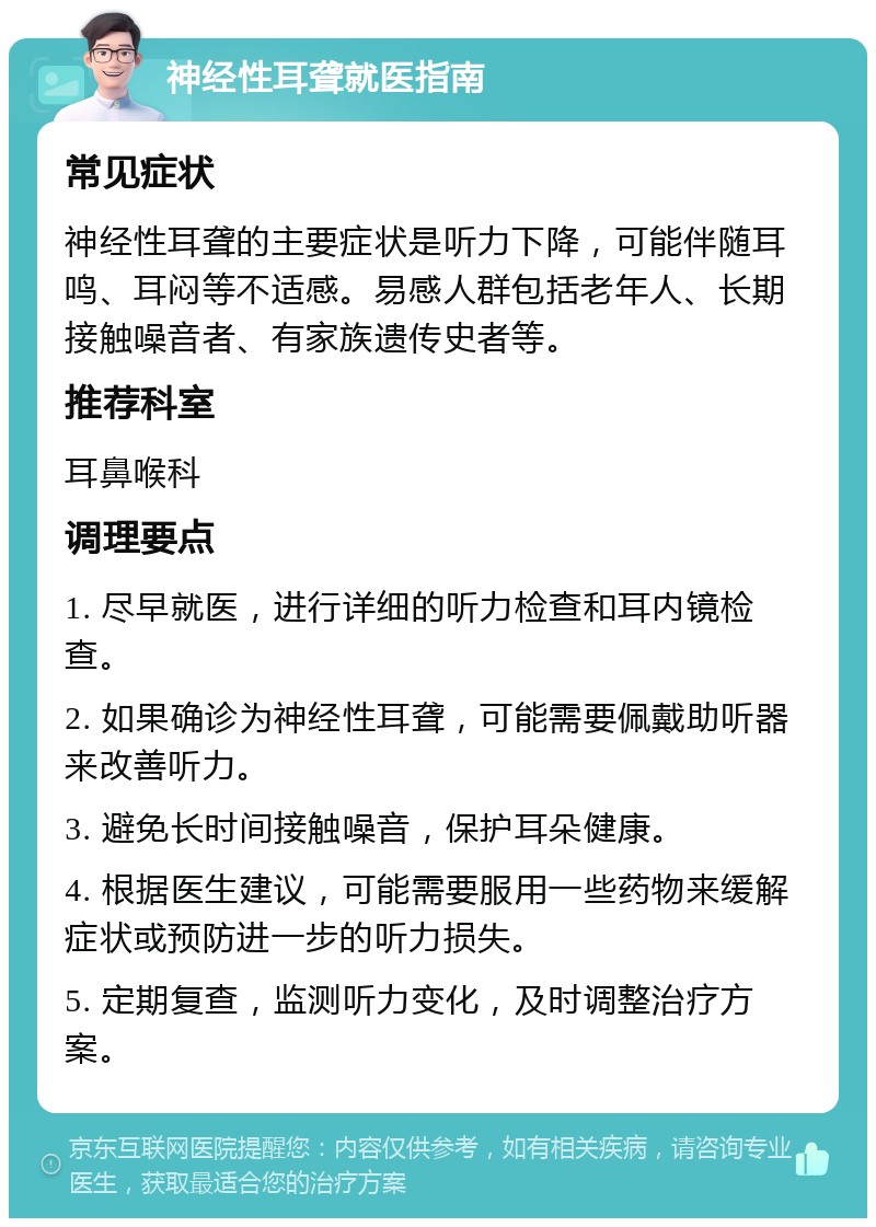 神经性耳聋就医指南 常见症状 神经性耳聋的主要症状是听力下降，可能伴随耳鸣、耳闷等不适感。易感人群包括老年人、长期接触噪音者、有家族遗传史者等。 推荐科室 耳鼻喉科 调理要点 1. 尽早就医，进行详细的听力检查和耳内镜检查。 2. 如果确诊为神经性耳聋，可能需要佩戴助听器来改善听力。 3. 避免长时间接触噪音，保护耳朵健康。 4. 根据医生建议，可能需要服用一些药物来缓解症状或预防进一步的听力损失。 5. 定期复查，监测听力变化，及时调整治疗方案。