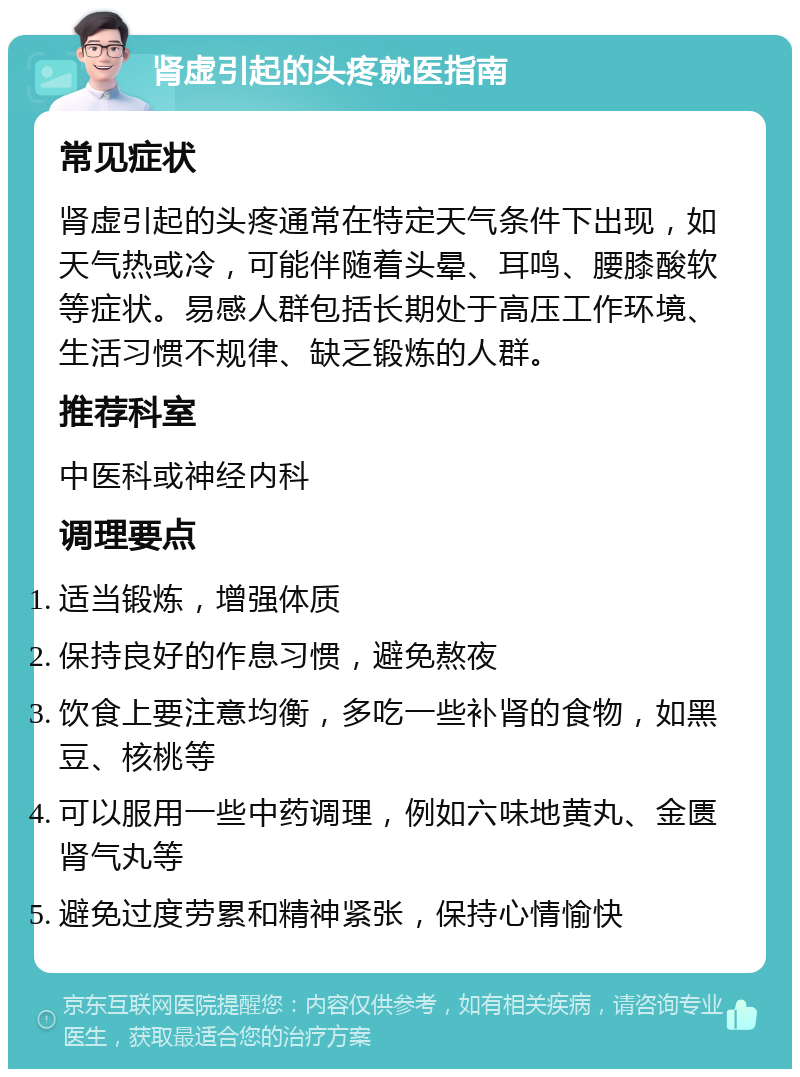 肾虚引起的头疼就医指南 常见症状 肾虚引起的头疼通常在特定天气条件下出现，如天气热或冷，可能伴随着头晕、耳鸣、腰膝酸软等症状。易感人群包括长期处于高压工作环境、生活习惯不规律、缺乏锻炼的人群。 推荐科室 中医科或神经内科 调理要点 适当锻炼，增强体质 保持良好的作息习惯，避免熬夜 饮食上要注意均衡，多吃一些补肾的食物，如黑豆、核桃等 可以服用一些中药调理，例如六味地黄丸、金匮肾气丸等 避免过度劳累和精神紧张，保持心情愉快