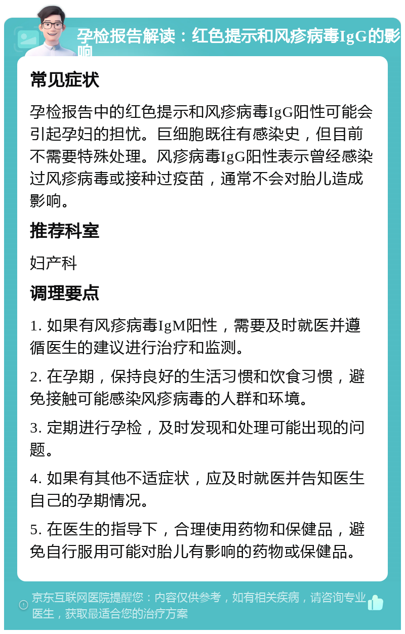 孕检报告解读：红色提示和风疹病毒IgG的影响 常见症状 孕检报告中的红色提示和风疹病毒IgG阳性可能会引起孕妇的担忧。巨细胞既往有感染史，但目前不需要特殊处理。风疹病毒IgG阳性表示曾经感染过风疹病毒或接种过疫苗，通常不会对胎儿造成影响。 推荐科室 妇产科 调理要点 1. 如果有风疹病毒IgM阳性，需要及时就医并遵循医生的建议进行治疗和监测。 2. 在孕期，保持良好的生活习惯和饮食习惯，避免接触可能感染风疹病毒的人群和环境。 3. 定期进行孕检，及时发现和处理可能出现的问题。 4. 如果有其他不适症状，应及时就医并告知医生自己的孕期情况。 5. 在医生的指导下，合理使用药物和保健品，避免自行服用可能对胎儿有影响的药物或保健品。