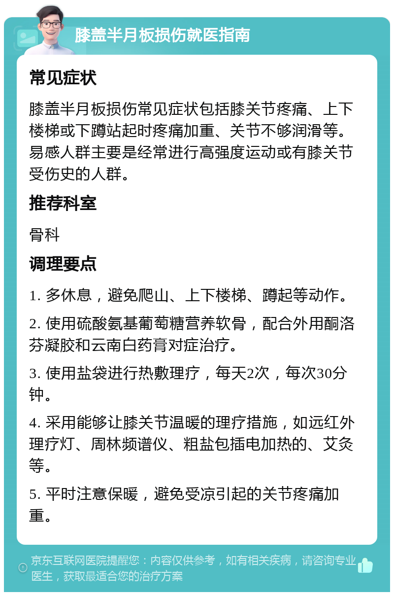 膝盖半月板损伤就医指南 常见症状 膝盖半月板损伤常见症状包括膝关节疼痛、上下楼梯或下蹲站起时疼痛加重、关节不够润滑等。易感人群主要是经常进行高强度运动或有膝关节受伤史的人群。 推荐科室 骨科 调理要点 1. 多休息，避免爬山、上下楼梯、蹲起等动作。 2. 使用硫酸氨基葡萄糖营养软骨，配合外用酮洛芬凝胶和云南白药膏对症治疗。 3. 使用盐袋进行热敷理疗，每天2次，每次30分钟。 4. 采用能够让膝关节温暖的理疗措施，如远红外理疗灯、周林频谱仪、粗盐包插电加热的、艾灸等。 5. 平时注意保暖，避免受凉引起的关节疼痛加重。