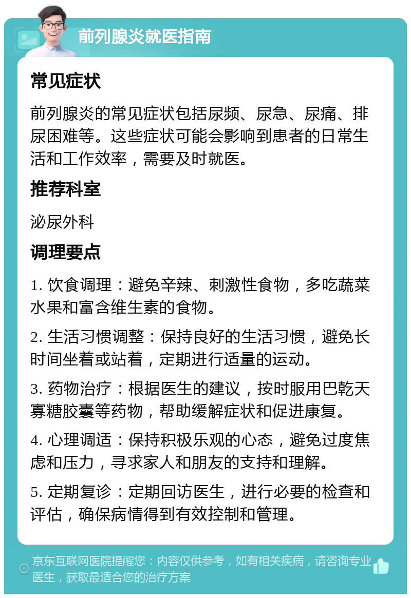 前列腺炎就医指南 常见症状 前列腺炎的常见症状包括尿频、尿急、尿痛、排尿困难等。这些症状可能会影响到患者的日常生活和工作效率，需要及时就医。 推荐科室 泌尿外科 调理要点 1. 饮食调理：避免辛辣、刺激性食物，多吃蔬菜水果和富含维生素的食物。 2. 生活习惯调整：保持良好的生活习惯，避免长时间坐着或站着，定期进行适量的运动。 3. 药物治疗：根据医生的建议，按时服用巴乾天寡糖胶囊等药物，帮助缓解症状和促进康复。 4. 心理调适：保持积极乐观的心态，避免过度焦虑和压力，寻求家人和朋友的支持和理解。 5. 定期复诊：定期回访医生，进行必要的检查和评估，确保病情得到有效控制和管理。