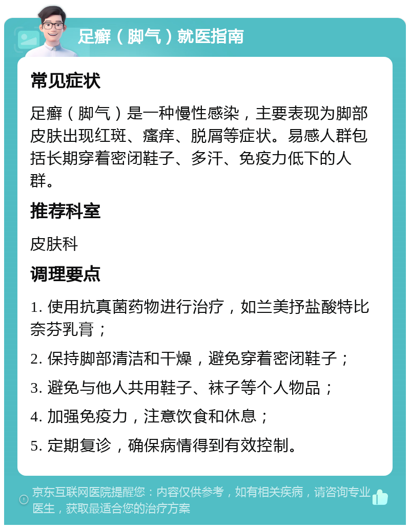 足癣（脚气）就医指南 常见症状 足癣（脚气）是一种慢性感染，主要表现为脚部皮肤出现红斑、瘙痒、脱屑等症状。易感人群包括长期穿着密闭鞋子、多汗、免疫力低下的人群。 推荐科室 皮肤科 调理要点 1. 使用抗真菌药物进行治疗，如兰美抒盐酸特比奈芬乳膏； 2. 保持脚部清洁和干燥，避免穿着密闭鞋子； 3. 避免与他人共用鞋子、袜子等个人物品； 4. 加强免疫力，注意饮食和休息； 5. 定期复诊，确保病情得到有效控制。