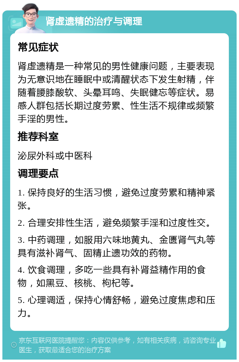 肾虚遗精的治疗与调理 常见症状 肾虚遗精是一种常见的男性健康问题，主要表现为无意识地在睡眠中或清醒状态下发生射精，伴随着腰膝酸软、头晕耳鸣、失眠健忘等症状。易感人群包括长期过度劳累、性生活不规律或频繁手淫的男性。 推荐科室 泌尿外科或中医科 调理要点 1. 保持良好的生活习惯，避免过度劳累和精神紧张。 2. 合理安排性生活，避免频繁手淫和过度性交。 3. 中药调理，如服用六味地黄丸、金匮肾气丸等具有滋补肾气、固精止遗功效的药物。 4. 饮食调理，多吃一些具有补肾益精作用的食物，如黑豆、核桃、枸杞等。 5. 心理调适，保持心情舒畅，避免过度焦虑和压力。