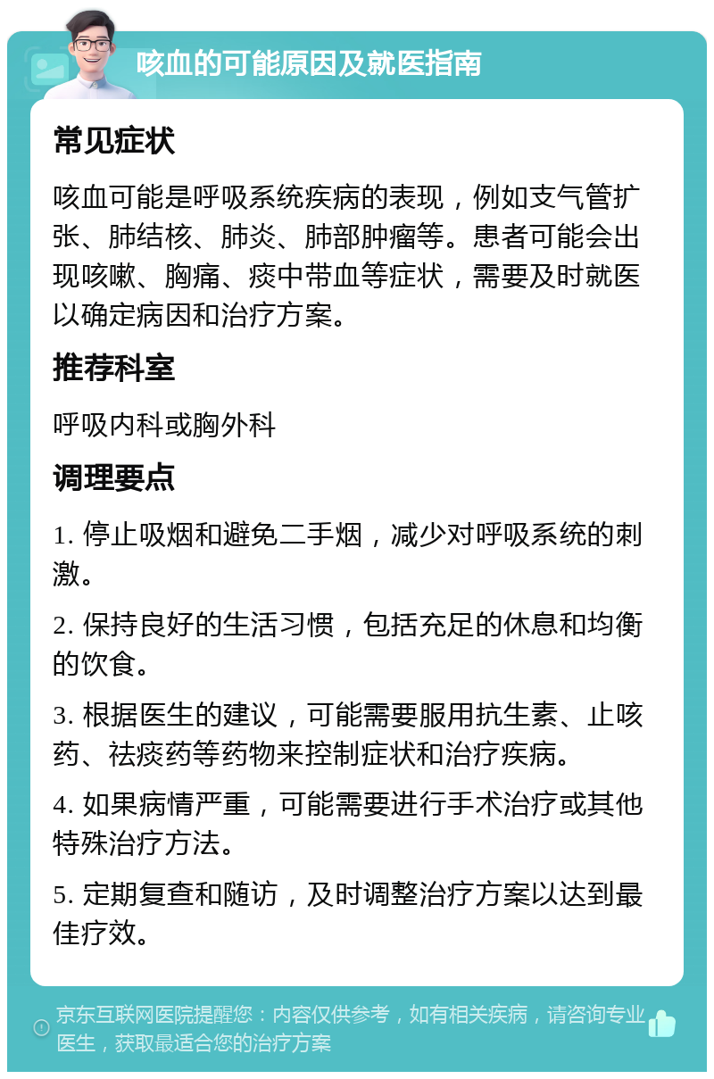 咳血的可能原因及就医指南 常见症状 咳血可能是呼吸系统疾病的表现，例如支气管扩张、肺结核、肺炎、肺部肿瘤等。患者可能会出现咳嗽、胸痛、痰中带血等症状，需要及时就医以确定病因和治疗方案。 推荐科室 呼吸内科或胸外科 调理要点 1. 停止吸烟和避免二手烟，减少对呼吸系统的刺激。 2. 保持良好的生活习惯，包括充足的休息和均衡的饮食。 3. 根据医生的建议，可能需要服用抗生素、止咳药、祛痰药等药物来控制症状和治疗疾病。 4. 如果病情严重，可能需要进行手术治疗或其他特殊治疗方法。 5. 定期复查和随访，及时调整治疗方案以达到最佳疗效。