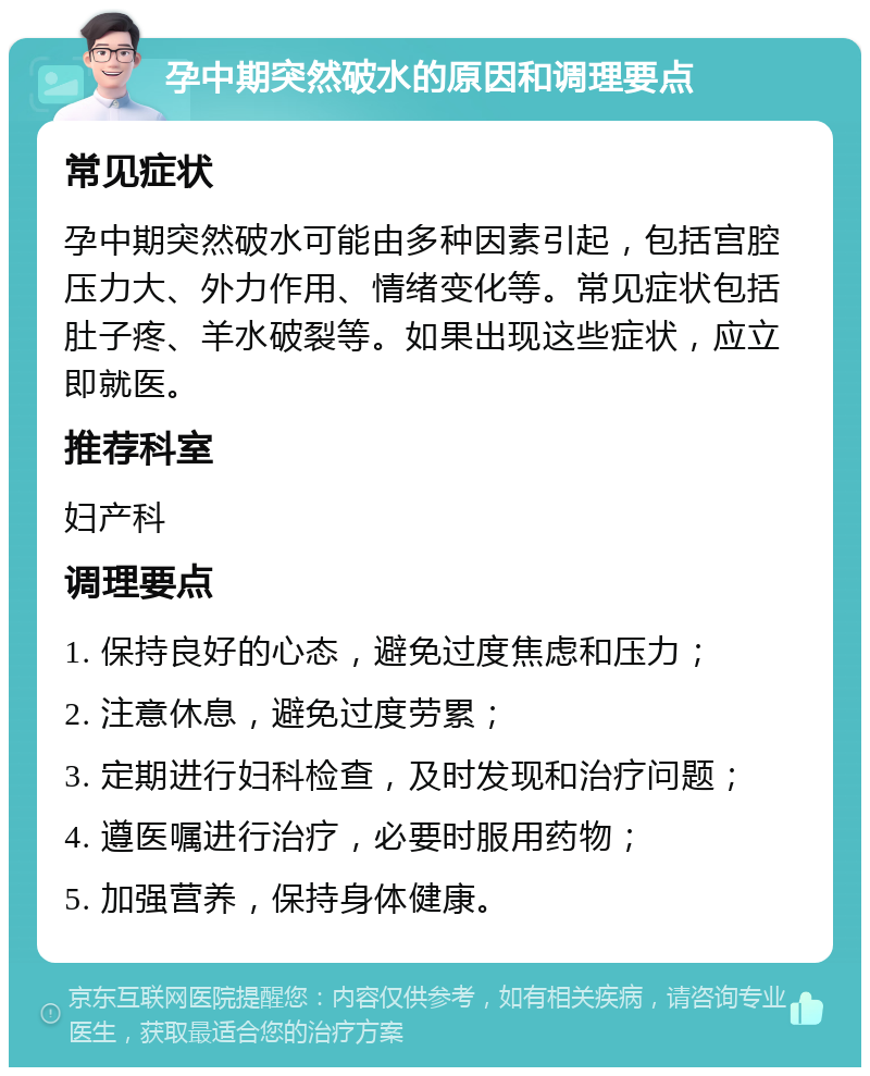 孕中期突然破水的原因和调理要点 常见症状 孕中期突然破水可能由多种因素引起，包括宫腔压力大、外力作用、情绪变化等。常见症状包括肚子疼、羊水破裂等。如果出现这些症状，应立即就医。 推荐科室 妇产科 调理要点 1. 保持良好的心态，避免过度焦虑和压力； 2. 注意休息，避免过度劳累； 3. 定期进行妇科检查，及时发现和治疗问题； 4. 遵医嘱进行治疗，必要时服用药物； 5. 加强营养，保持身体健康。