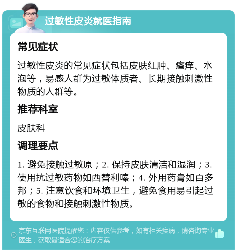 过敏性皮炎就医指南 常见症状 过敏性皮炎的常见症状包括皮肤红肿、瘙痒、水泡等，易感人群为过敏体质者、长期接触刺激性物质的人群等。 推荐科室 皮肤科 调理要点 1. 避免接触过敏原；2. 保持皮肤清洁和湿润；3. 使用抗过敏药物如西替利嗪；4. 外用药膏如百多邦；5. 注意饮食和环境卫生，避免食用易引起过敏的食物和接触刺激性物质。