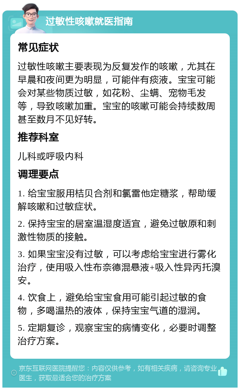 过敏性咳嗽就医指南 常见症状 过敏性咳嗽主要表现为反复发作的咳嗽，尤其在早晨和夜间更为明显，可能伴有痰液。宝宝可能会对某些物质过敏，如花粉、尘螨、宠物毛发等，导致咳嗽加重。宝宝的咳嗽可能会持续数周甚至数月不见好转。 推荐科室 儿科或呼吸内科 调理要点 1. 给宝宝服用桔贝合剂和氯雷他定糖浆，帮助缓解咳嗽和过敏症状。 2. 保持宝宝的居室温湿度适宜，避免过敏原和刺激性物质的接触。 3. 如果宝宝没有过敏，可以考虑给宝宝进行雾化治疗，使用吸入性布奈德混悬液+吸入性异丙托溴安。 4. 饮食上，避免给宝宝食用可能引起过敏的食物，多喝温热的液体，保持宝宝气道的湿润。 5. 定期复诊，观察宝宝的病情变化，必要时调整治疗方案。