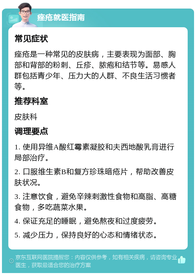 痤疮就医指南 常见症状 痤疮是一种常见的皮肤病，主要表现为面部、胸部和背部的粉刺、丘疹、脓疱和结节等。易感人群包括青少年、压力大的人群、不良生活习惯者等。 推荐科室 皮肤科 调理要点 1. 使用异维A酸红霉素凝胶和夫西地酸乳膏进行局部治疗。 2. 口服维生素B和复方珍珠暗疮片，帮助改善皮肤状况。 3. 注意饮食，避免辛辣刺激性食物和高脂、高糖食物，多吃蔬菜水果。 4. 保证充足的睡眠，避免熬夜和过度疲劳。 5. 减少压力，保持良好的心态和情绪状态。