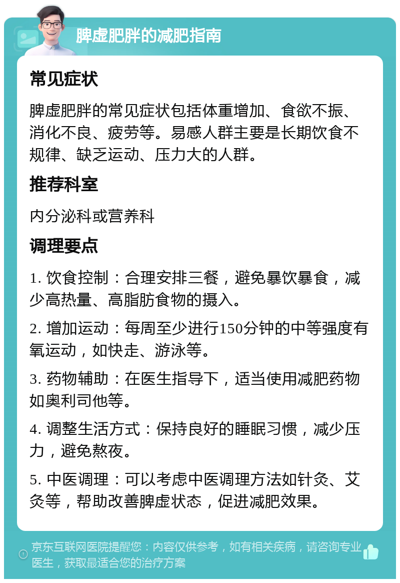 脾虚肥胖的减肥指南 常见症状 脾虚肥胖的常见症状包括体重增加、食欲不振、消化不良、疲劳等。易感人群主要是长期饮食不规律、缺乏运动、压力大的人群。 推荐科室 内分泌科或营养科 调理要点 1. 饮食控制：合理安排三餐，避免暴饮暴食，减少高热量、高脂肪食物的摄入。 2. 增加运动：每周至少进行150分钟的中等强度有氧运动，如快走、游泳等。 3. 药物辅助：在医生指导下，适当使用减肥药物如奥利司他等。 4. 调整生活方式：保持良好的睡眠习惯，减少压力，避免熬夜。 5. 中医调理：可以考虑中医调理方法如针灸、艾灸等，帮助改善脾虚状态，促进减肥效果。