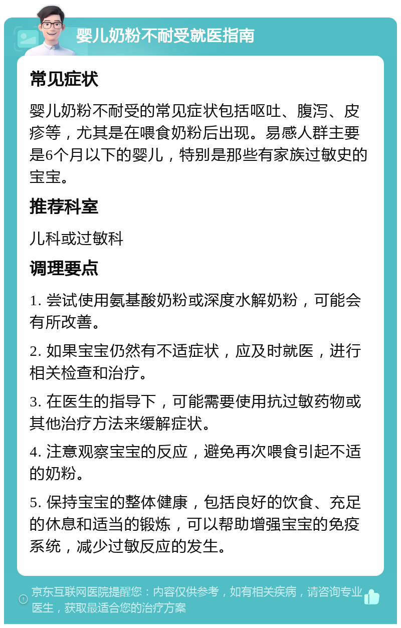 婴儿奶粉不耐受就医指南 常见症状 婴儿奶粉不耐受的常见症状包括呕吐、腹泻、皮疹等，尤其是在喂食奶粉后出现。易感人群主要是6个月以下的婴儿，特别是那些有家族过敏史的宝宝。 推荐科室 儿科或过敏科 调理要点 1. 尝试使用氨基酸奶粉或深度水解奶粉，可能会有所改善。 2. 如果宝宝仍然有不适症状，应及时就医，进行相关检查和治疗。 3. 在医生的指导下，可能需要使用抗过敏药物或其他治疗方法来缓解症状。 4. 注意观察宝宝的反应，避免再次喂食引起不适的奶粉。 5. 保持宝宝的整体健康，包括良好的饮食、充足的休息和适当的锻炼，可以帮助增强宝宝的免疫系统，减少过敏反应的发生。