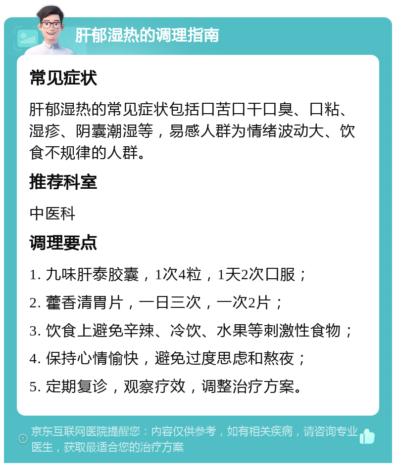 肝郁湿热的调理指南 常见症状 肝郁湿热的常见症状包括口苦口干口臭、口粘、湿疹、阴囊潮湿等，易感人群为情绪波动大、饮食不规律的人群。 推荐科室 中医科 调理要点 1. 九味肝泰胶囊，1次4粒，1天2次口服； 2. 藿香清胃片，一日三次，一次2片； 3. 饮食上避免辛辣、冷饮、水果等刺激性食物； 4. 保持心情愉快，避免过度思虑和熬夜； 5. 定期复诊，观察疗效，调整治疗方案。