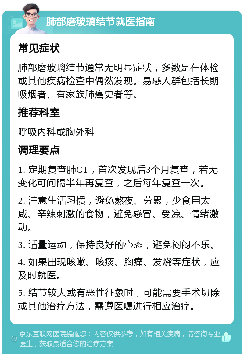 肺部磨玻璃结节就医指南 常见症状 肺部磨玻璃结节通常无明显症状，多数是在体检或其他疾病检查中偶然发现。易感人群包括长期吸烟者、有家族肺癌史者等。 推荐科室 呼吸内科或胸外科 调理要点 1. 定期复查肺CT，首次发现后3个月复查，若无变化可间隔半年再复查，之后每年复查一次。 2. 注意生活习惯，避免熬夜、劳累，少食用太咸、辛辣刺激的食物，避免感冒、受凉、情绪激动。 3. 适量运动，保持良好的心态，避免闷闷不乐。 4. 如果出现咳嗽、咳痰、胸痛、发烧等症状，应及时就医。 5. 结节较大或有恶性征象时，可能需要手术切除或其他治疗方法，需遵医嘱进行相应治疗。